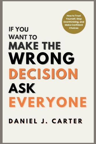 If You Want to Make the Wrong Decision, Ask Everyone: How to Trust Yourself, Stop Overthinking, and Make Confident Choices
