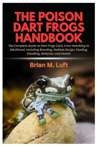 The Poison Dart Frogs Handbook: The Complete Guide to Dart Frogs Care, From Hatchling to Adulthood, Including Breeding, Habitat Design, Feeding, Handling, Behavior, and Health