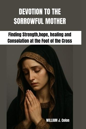 Devotion to the Sorrowful Mother: Finding Strength, hope, healing and Consolation at the Foot of the Cross