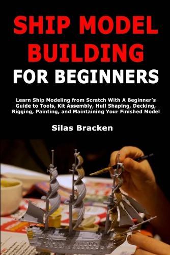 Ship Model Building for Beginners: Learn Ship Modeling from Scratch With A Beginner's Guide to Tools, Kit Assembly, Hull Shaping, Decking, Rigging, Painting, and Maintaining Your Finished Model