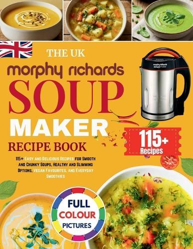 The UK Morphy Richards Soup Maker Recipe Book: 115+ Easy and Delicious Recipes for Smooth and Chunky Soups, Healthy and Slimming Options, Vegan Favourites, and Everyday Smoothies [UK Measurements]