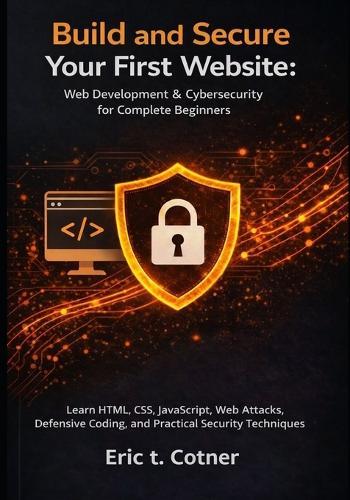 Build and Secure Your First Website: Web Development & Cybersecurity for Complete Beginners: Learn HTML, CSS, JavaScript, Web Attacks, Defensive Coding, and Practical Security Techniques