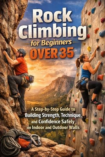 Rock Climbing for Beginners Over 35: A Step-by-Step Guide to Building Strength, Technique, and Confidence Safely on Indoor and Outdoor Walls