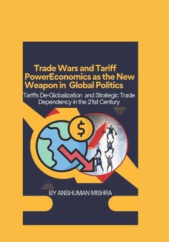 Trade Wars and Tariff Power Economics as the New Weapon in Global Politics: Tariffs De-Globalization and Strategic Trade Dependency in the 21st Century