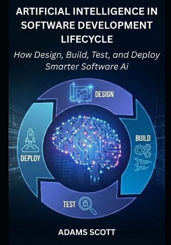 Artificial Intelligence in the Software Development Lifecycle: How to Design, Build, Test, and Deploy Smarter Software with AI