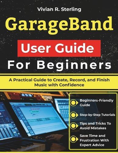 GarageBand User Guide For Beginners: A Practical Guide to Create, Record, and Finish Music with Confidence