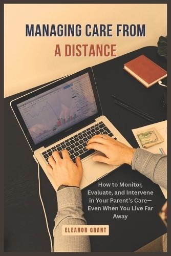 Managing Care From a Distance: How to Monitor, Evaluate, and Intervene in Your Parent's Care-Even When You Live Far Away