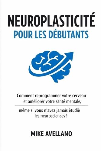 Neuroplasticité Pour Les Débutants: Comment reprogrammer votre cerveau et améliorer votre santé mentale, même si vous n'avez jamais étudié les neurosciences !