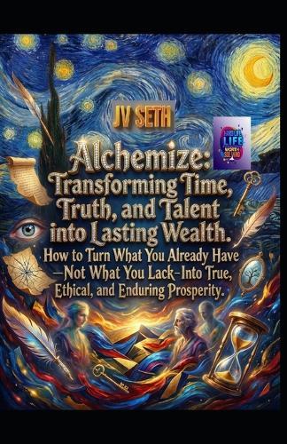Alchemize. Transforming Time, Truth, and Talent into Lasting Wealth: How to Turn What You Already Have-Not What You Lack-Into True, Ethical, and Enduring Prosperity