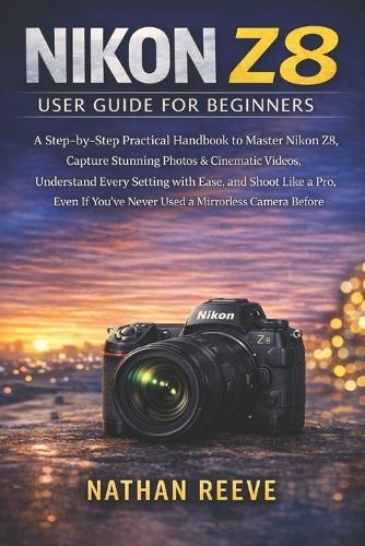 Nikon Z8 User Guide for Beginners: A Step-by-Step Practical Handbook to Master Your Nikon Z8, Capture Stunning Photos & Cinematic Videos, Understand Every Setting with Ease, and Shoot Like a Pro, Even If You've Never Used a Mirrorless Camera Before