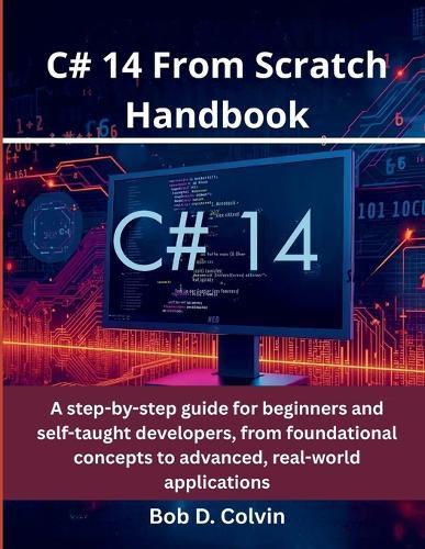C# 14 From Scratch Handbook: A step-by-step guide for beginners and self-taught developers, from foundational concepts to advanced, real-world applications