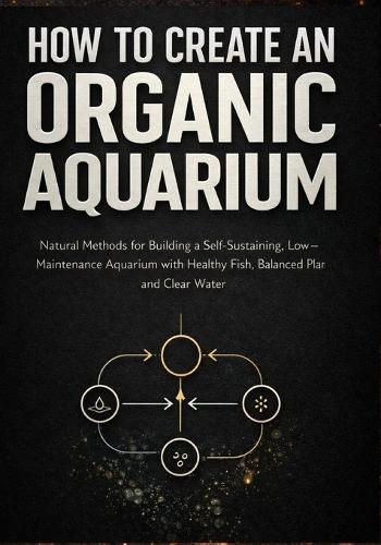 How to Create an Organic Aquarium: A Step-by-Step Natural Guide to Setting Up a Balanced Ecosystem With Clear Water, Healthy Fish, and Live Plants Without Harsh Chemicals