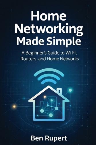 Home Networking Made Simple: A Beginner's Guide to Wi-Fi, Routers, and Home Networks