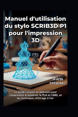 Manuel d'utilisation du stylo SCRIB3D P1 pour l'impression 3D: Des gribouillages de débutant aux modèles 3D professionnels, en passant par les réparations et l'art: le guide complet du débutant pour comprendre le matériel, le PLA, l'ABS, techniques