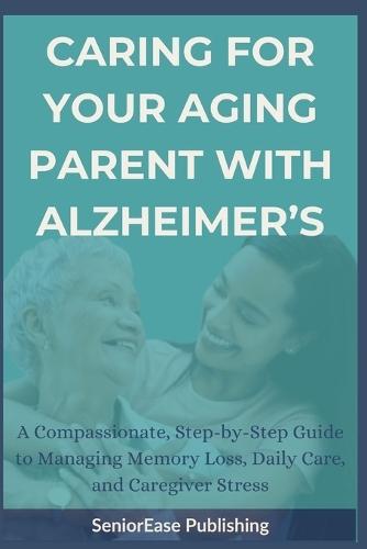 Caring for Your Aging Parent with Alzheimer's: A Compassionate, Step-by-Step Guide to Managing Memory Loss, Daily Care, and Caregiver Stress