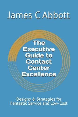 The Executive Guide to Contact Center Excellence: Designs & Strategies for Fantastic Service and Low-Cost