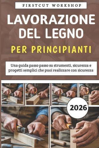 Lavorazione Del Legno Per Principianti: Una guida passo passo su strumenti, sicurezza e progetti semplici che puoi realizzare con sicurezza
