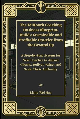 The 12-Month Coaching Business Blueprint: Build a Sustainable and Profitable Practice from the Ground Up: A Step-by-Step System for New Coaches to Attract Clients, Deliver Value, and Scale Their Authority