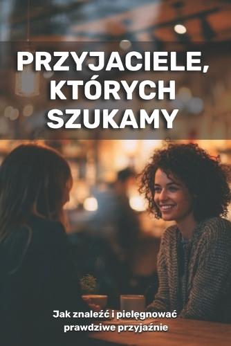 Przyjaciele, których szukamy: jak znaleźc i zachowac prawdziwe przyjaźnie