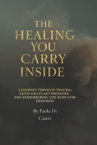 The healing You Carry Inside: A Journey Through Trauma, Faith and plant medicine, and Remembering the Body God Designed