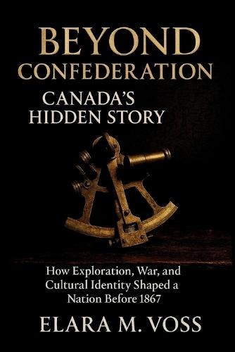 Beyond Confederation: Canada's Hidden Story: How Exploration, War, and Cultural Identity Shaped a Nation Before 1867