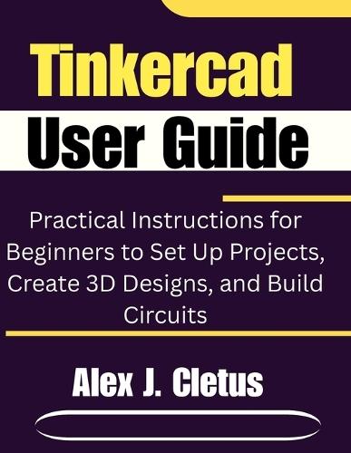 Tinkercad User Guide: Practical Instructions for Beginners to Set Up Projects, Create 3D Designs, and Build Circuits