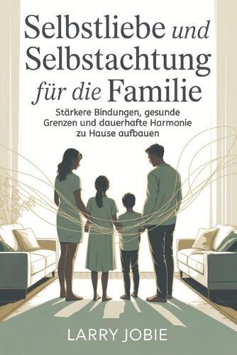 Selbstliebe und Selbstachtung Für die Familie: Stärkere Bindungen, gesunde Grenzen und dauerhafte Harmonie zu Hause aufbauen