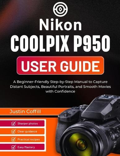 Nikon Coolpix P950 User Guide: A Beginner-Friendly Step-by-Step Manual to Capture Distant Subjects, Beautiful Portraits, and Smooth Movies with Confidence