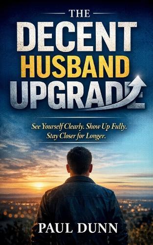 The Decent Husband Upgrade: See Yourself Clearly, Show Up Fully, Stay Closer for Longer
