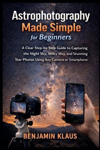 Astrophotography Made Simple for Beginners: A Clear Step-by-Step Guide to Capturing the Night Sky, Milky Way, and Stunning Star Photos Using Any Camera or Smartphone