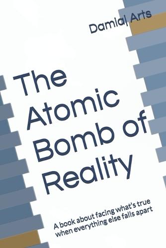 The Atomic Bomb of Reality: A book about facing what's true when everything else falls apart
