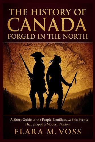 The History of Canada: Forged in the North: A Short Guide to the People, Conflicts, and Epic Events That Shaped a Modern Nation