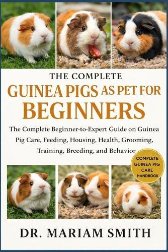 Guinea Pigs as Pet for Beginners: The Complete Beginner-to-Expert Guide on Guinea Pig Care, Feeding, Housing, Health, Grooming, Training, Breeding, and Behavio