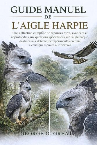 Guide Manuel de l'Aigle Harpie: Une collection complète de réponses rares, avancées et approfondies aux questions spécialisées sur l'aigle harpie, destinée aux détenteurs expérimentés comme à ceux qui aspirent à le devenir
