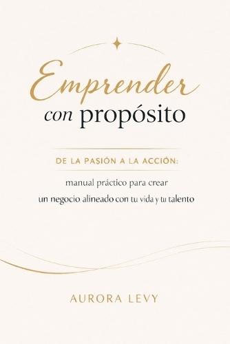 Emprender con propósito: De la pasión a la acción: guía práctica para crear un negocio alineado con tu vida y tu talento