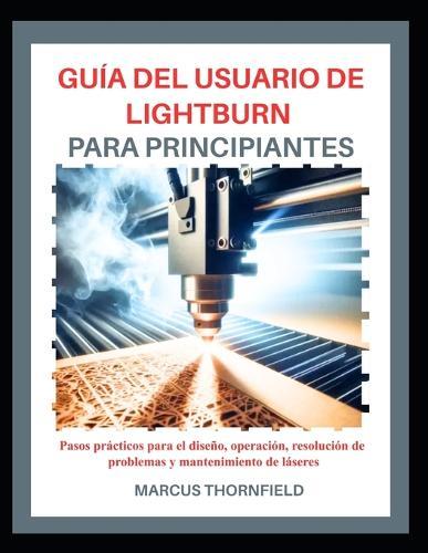 Guía del Usuario de Lightburn Para Principiantes: Pasos prácticos para el diseño, operación, resolución de problemas y mantenimiento de láseres