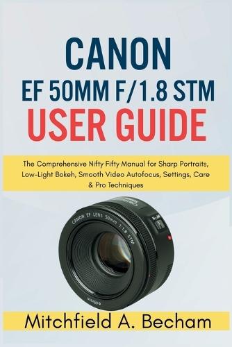 Canon EF 50mm f/1.8 STM User Guide: The Comprehensive Nifty Fifty Manual for Sharp Portraits, Low Light Bokeh, Smooth Video Autofocus, Settings, Care and Pro Techniques