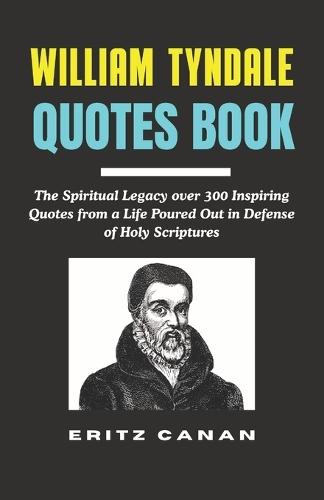 William Tyndale Quotes Book: The Spiritual Legacy over 300 Inspiring Quotes from a Life Poured Out in Defense of Holy Scriptures