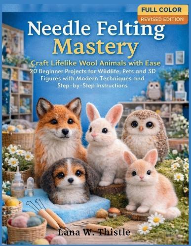 Needle Felting Mastery: Craft Lifelike Wool Animals with Ease: 20 Beginner Projects for Wildlife, Pets, and 3D Figures with Modern techniques and Step-by-Step Instructions