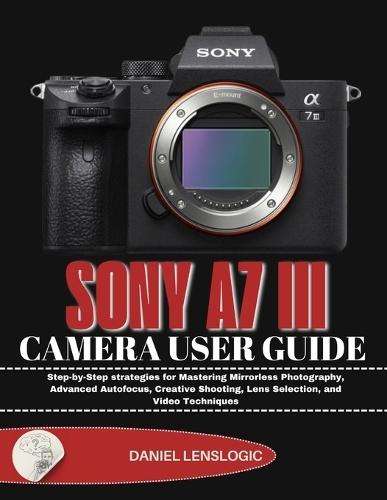 Sony A7 III Camera User Guide: Step-by-Step strategies for Mastering Mirrorless Photography, Advanced Autofocus, Creative Shooting, Lens Selection, and Video Techniques