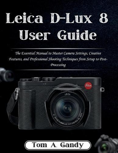 Leica D-Lux 8 User Guide: The Essential Manual to Master Camera Settings, Creative Features, and Professional Shooting Techniques from Setup to Post-Processing