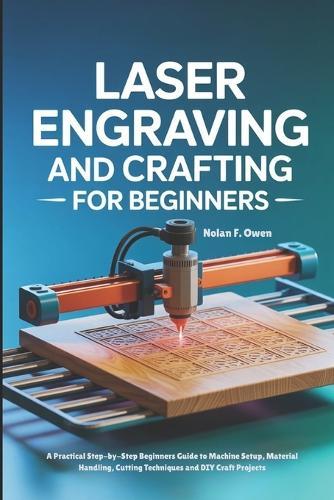 Laser Engraving and Crafting for Beginners: A Practical Step-by-Step Beginners Guide to Machine Setup, Material Handling, Cutting Techniques and DIY Craft Projects