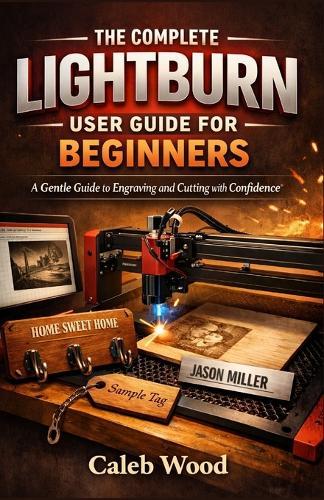 The Complete Lightburn User Guide for Beginners: A Gentle Guide to Engraving and Cutting with Confidence