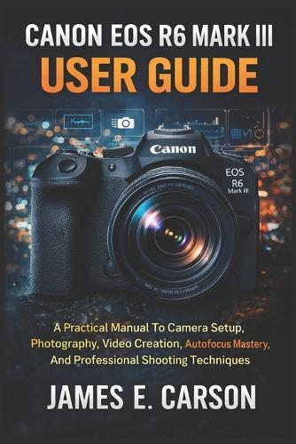 Canon EOS R6 Mark III User Guide: A Practical Manual To Camera Setup, Photography, Video Creation, Autofocus Mastery, And Professional Shooting Techniques