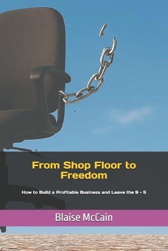From Shop Floor to Freedom: How to Build a Profitable Business and Leave the 9 - 5