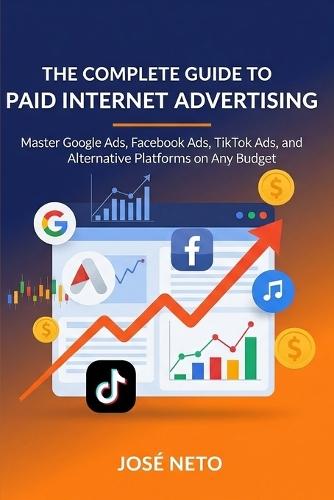 The Complete Guide to Paid Internet Advertising: Master Google Ads, Facebook Ads, TikTok Ads, and Alternative Platforms on Any Budget