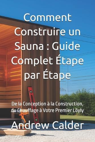 Comment Construire un Sauna: Guide Complet Étape par Étape: De la Conception à la Construction, du Chauffage à Votre Premier Löyly