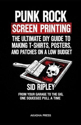 Punk Rock Screen Printing: The Ultimate DIY Guide to Making T-Shirts, Posters, and Patches on a Low Budget: From Your Garage to the Gig, One Squeegee Pull at a Time