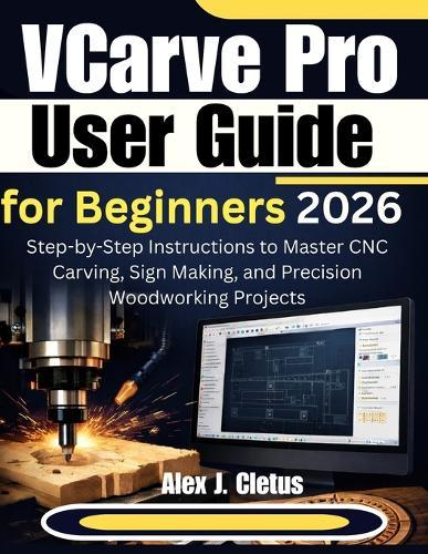 VCarve Pro User Guide for Beginners 2026: Step-by-Step Instructions to Master CNC Carving, Sign Making, and Precision Woodworking Projects