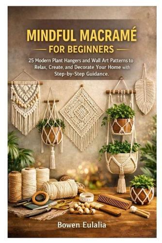 Mindful Macramé for Beginners: 25 Modern Plant Hangers and Wall Art Patterns to Relax, Create, and Decorate Your Home with Step-by-Step Guidance